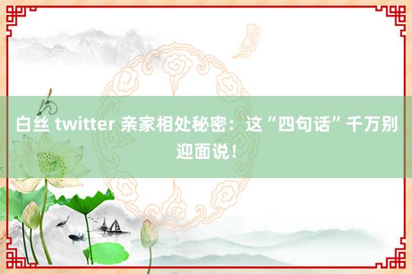 白丝 twitter 亲家相处秘密：这“四句话”千万别迎面说！