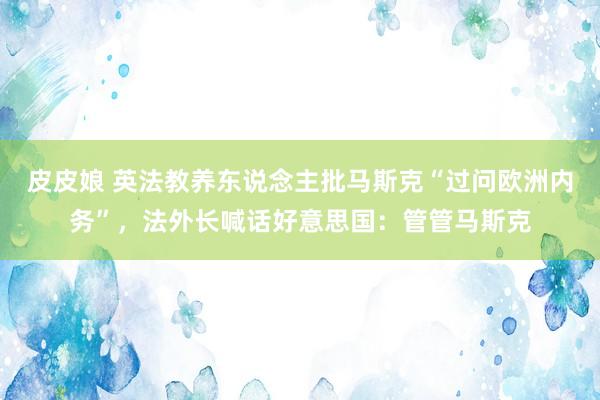 皮皮娘 英法教养东说念主批马斯克“过问欧洲内务”，法外长喊话好意思国：管管马斯克