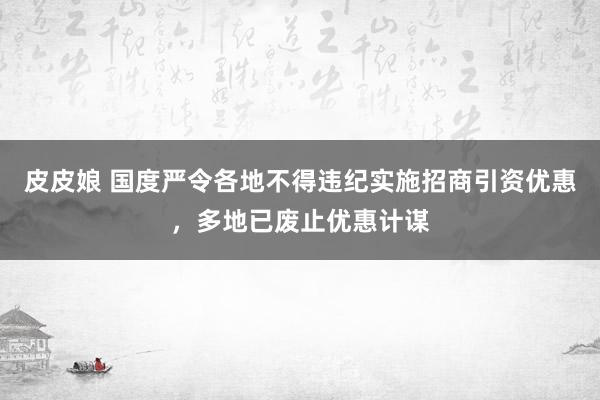 皮皮娘 国度严令各地不得违纪实施招商引资优惠，多地已废止优惠计谋