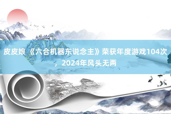 皮皮娘 《六合机器东说念主》荣获年度游戏104次，2024年风头无两