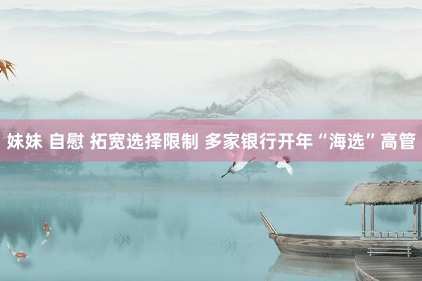 妹妹 自慰 拓宽选择限制 多家银行开年“海选”高管