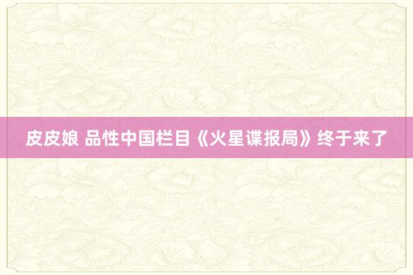 皮皮娘 品性中国栏目《火星谍报局》终于来了
