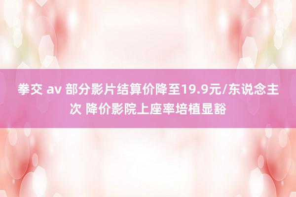 拳交 av 部分影片结算价降至19.9元/东说念主次 降价影院上座率培植显豁