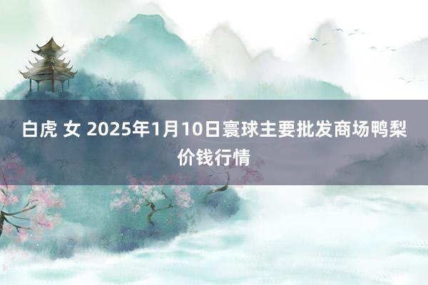 白虎 女 2025年1月10日寰球主要批发商场鸭梨价钱行情