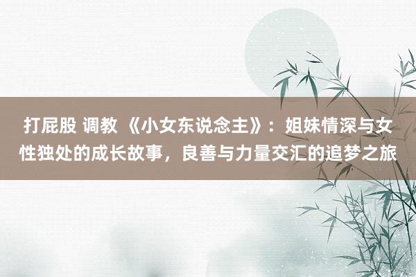 打屁股 调教 《小女东说念主》：姐妹情深与女性独处的成长故事，良善与力量交汇的追梦之旅
