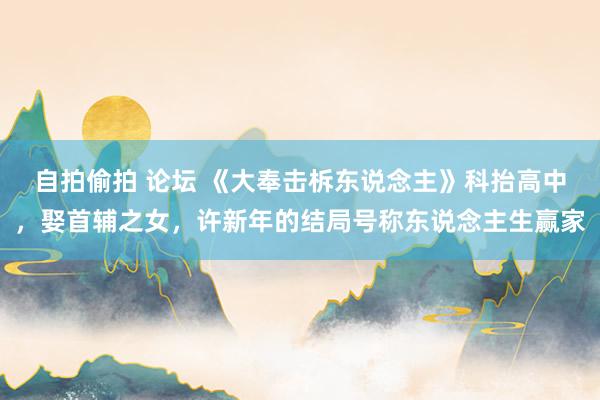 自拍偷拍 论坛 《大奉击柝东说念主》科抬高中，娶首辅之女，许新年的结局号称东说念主生赢家