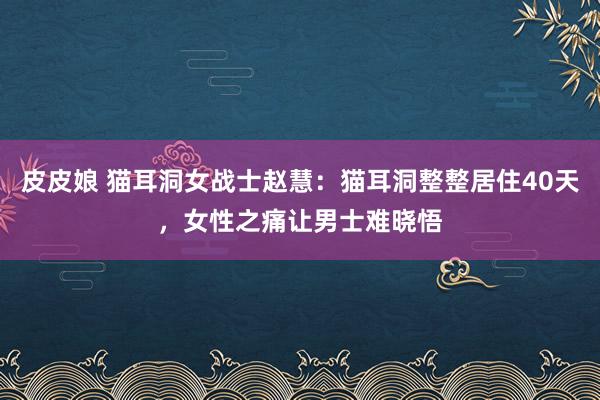 皮皮娘 猫耳洞女战士赵慧：猫耳洞整整居住40天，女性之痛让男士难晓悟