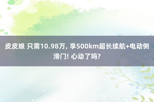 皮皮娘 只需10.98万, 享500km超长续航+电动侧滑门! 心动了吗?