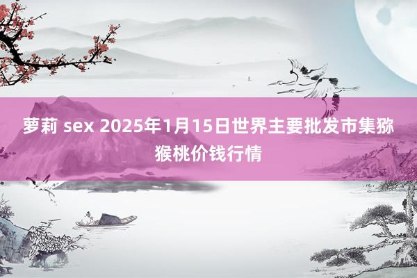萝莉 sex 2025年1月15日世界主要批发市集猕猴桃价钱行情