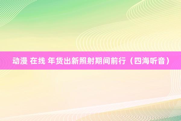 动漫 在线 年货出新照射期间前行（四海听音）