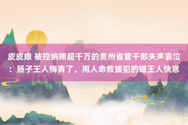 皮皮娘 被控纳贿超千万的贵州省管干部失声哀泣：肠子王人悔青了，用人命救援犯的错王人快意