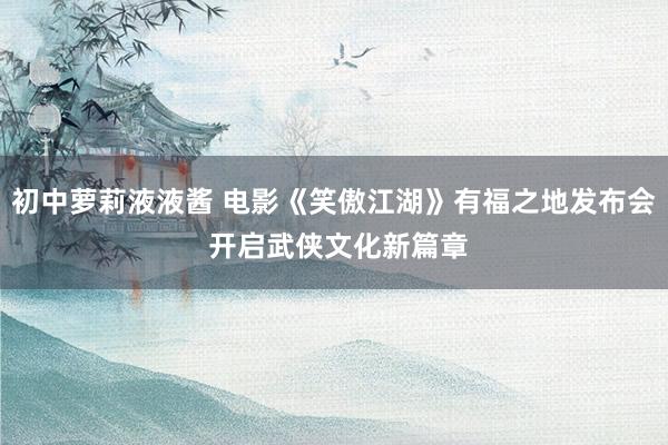 初中萝莉液液酱 电影《笑傲江湖》有福之地发布会 开启武侠文化新篇章