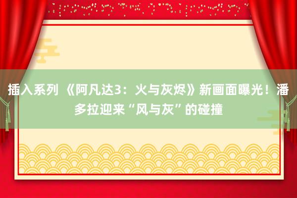 插入系列 《阿凡达3：火与灰烬》新画面曝光！潘多拉迎来“风与灰”的碰撞