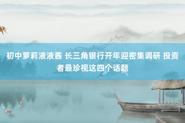 初中萝莉液液酱 长三角银行开年迎密集调研 投资者最珍视这四个话题