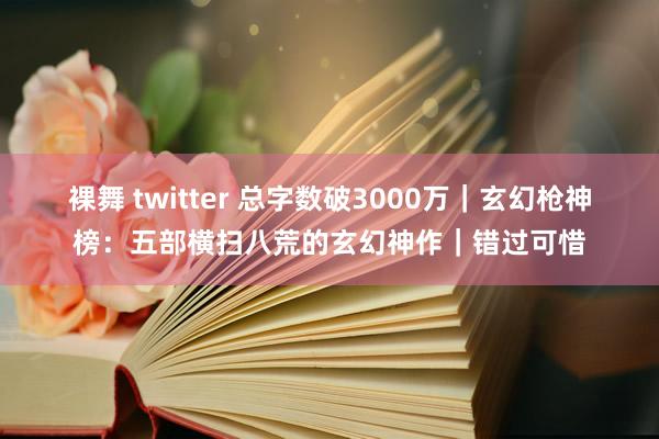 裸舞 twitter 总字数破3000万｜玄幻枪神榜：五部横扫八荒的玄幻神作｜错过可惜