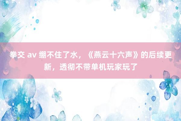 拳交 av 绷不住了水，《燕云十六声》的后续更新，透彻不带单机玩家玩了