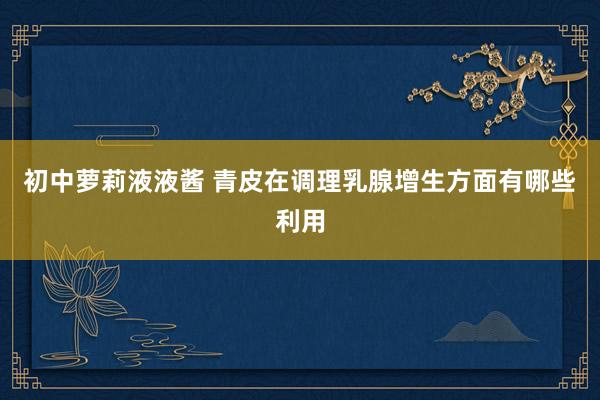初中萝莉液液酱 青皮在调理乳腺增生方面有哪些利用