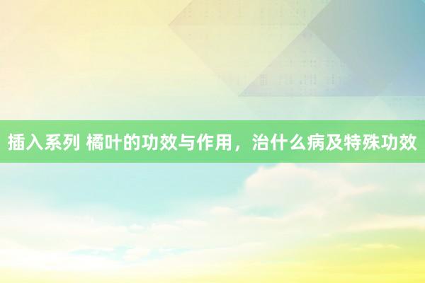 插入系列 橘叶的功效与作用，治什么病及特殊功效