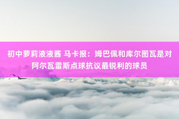 初中萝莉液液酱 马卡报：姆巴佩和库尔图瓦是对阿尔瓦雷斯点球抗议最锐利的球员