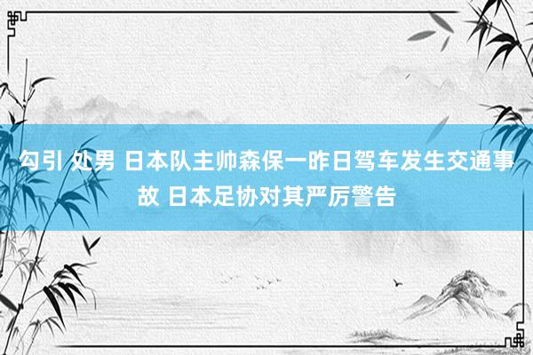 勾引 处男 日本队主帅森保一昨日驾车发生交通事故 日本足协对其严厉警告