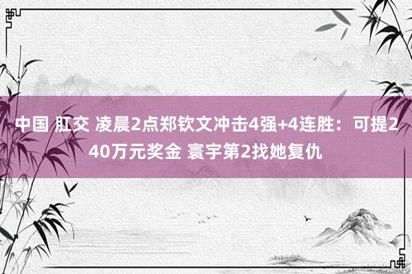 中国 肛交 凌晨2点郑钦文冲击4强+4连胜：可提240万元奖金 寰宇第2找她复仇
