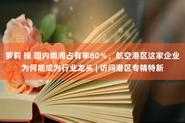 萝莉 操 国内阛阓占有率80％，航空港区这家企业为何能成为行业龙头 | 访问港区专精特新