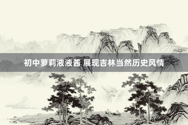初中萝莉液液酱 展现吉林当然历史风情