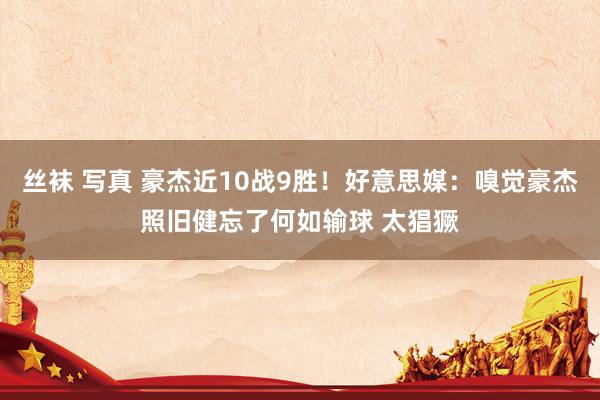 丝袜 写真 豪杰近10战9胜！好意思媒：嗅觉豪杰照旧健忘了何如输球 太猖獗