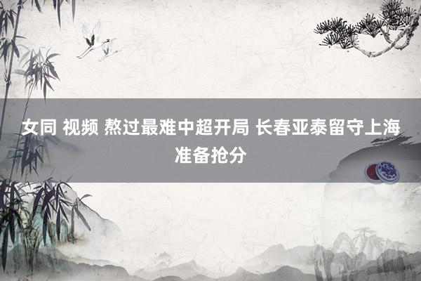 女同 视频 熬过最难中超开局 长春亚泰留守上海准备抢分