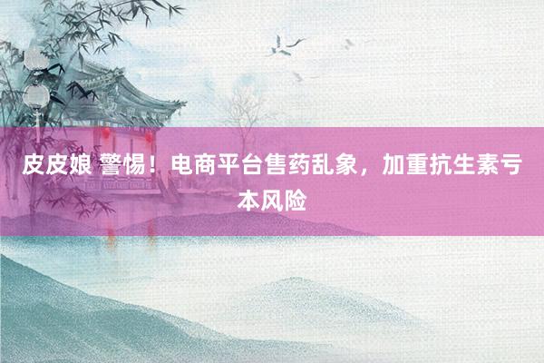 皮皮娘 警惕！电商平台售药乱象，加重抗生素亏本风险