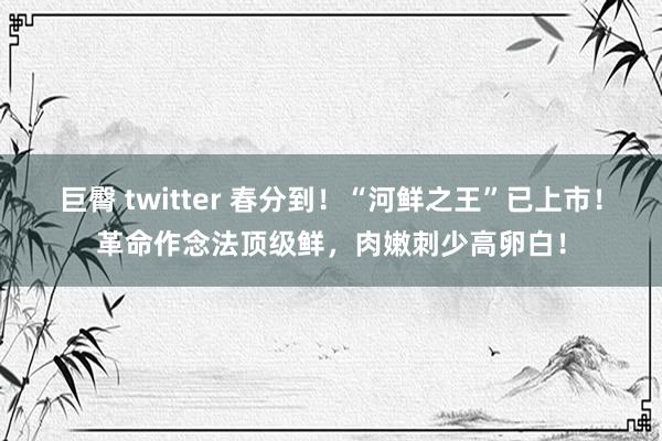 巨臀 twitter 春分到！“河鲜之王”已上市！革命作念法顶级鲜，肉嫩刺少高卵白！