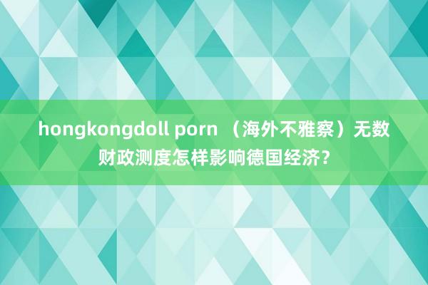 hongkongdoll porn （海外不雅察）无数财政测度怎样影响德国经济？