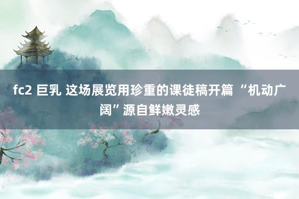 fc2 巨乳 这场展览用珍重的课徒稿开篇 “机动广阔”源自鲜嫩灵感