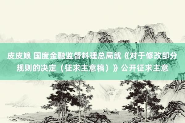 皮皮娘 国度金融监督料理总局就《对于修改部分规则的决定（征求主意稿）》公开征求主意