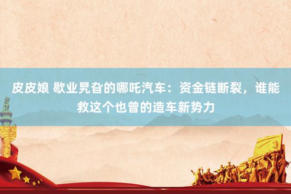 皮皮娘 歇业旯旮的哪吒汽车：资金链断裂，谁能救这个也曾的造车新势力