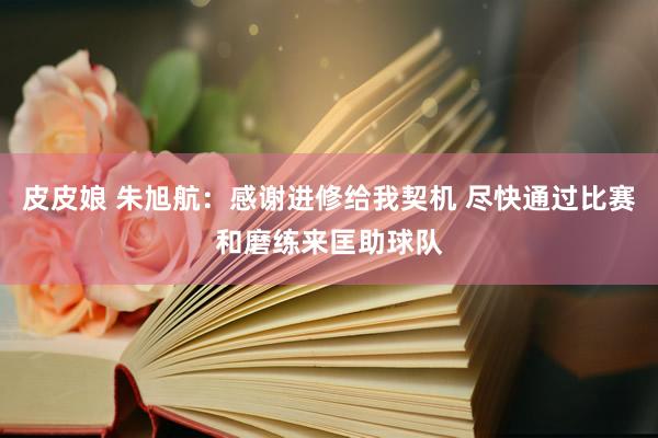 皮皮娘 朱旭航：感谢进修给我契机 尽快通过比赛和磨练来匡助球队