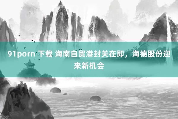 91porn 下载 海南自贸港封关在即，海德股份迎来新机会