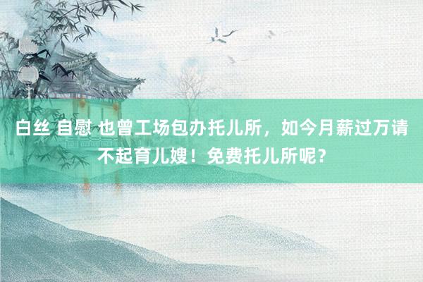 白丝 自慰 也曾工场包办托儿所，如今月薪过万请不起育儿嫂！免费托儿所呢？