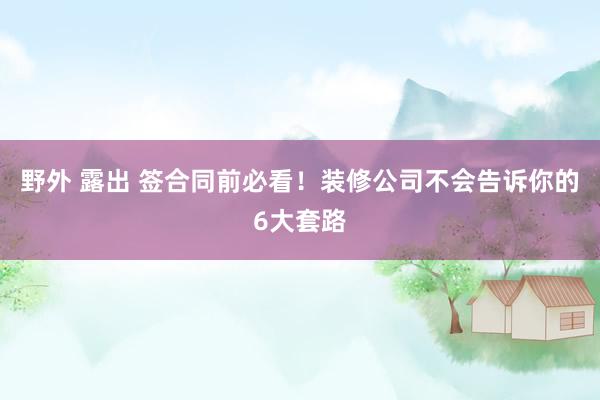 野外 露出 签合同前必看！装修公司不会告诉你的6大套路