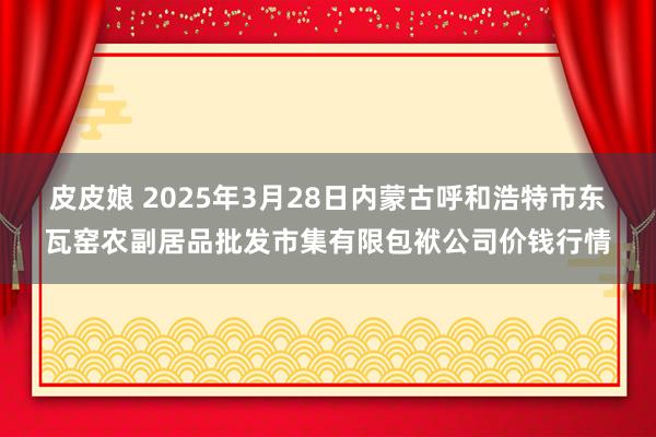 皮皮娘 2025年3月28日内蒙古呼和浩特市东瓦窑农副居品批发市集有限包袱公司价钱行情