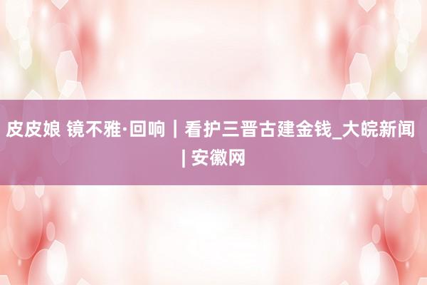皮皮娘 镜不雅·回响｜看护三晋古建金钱_大皖新闻 | 安徽网