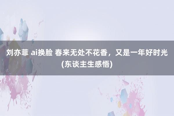 刘亦菲 ai换脸 春来无处不花香，又是一年好时光(东谈主生感悟)