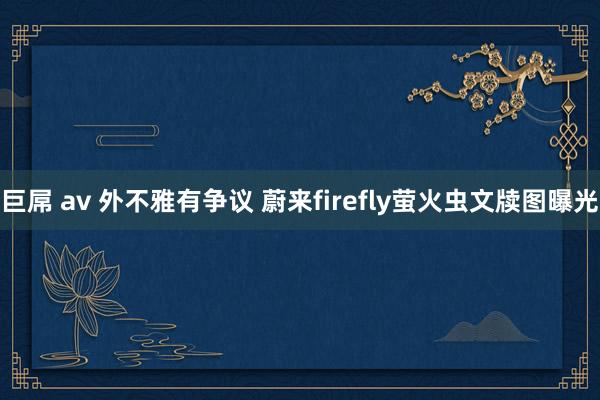 巨屌 av 外不雅有争议 蔚来firefly萤火虫文牍图曝光