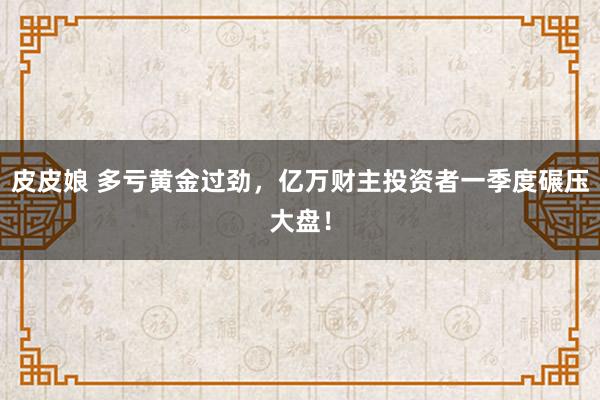 皮皮娘 多亏黄金过劲，亿万财主投资者一季度碾压大盘！